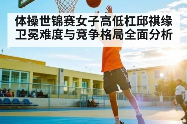 体操世锦赛女子高低杠邱祺缘卫冕难度与竞争格局全面分析 - kaiyun