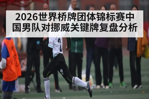 2026世界桥牌团体锦标赛中国男队对挪威关键牌复盘分析