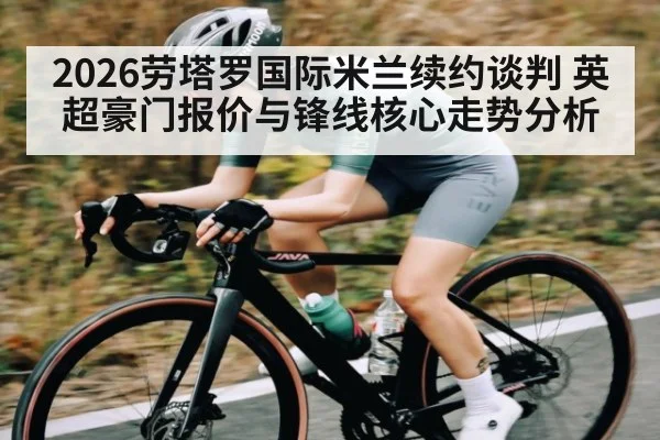 2026劳塔罗国际米兰续约谈判 英超豪门报价与锋线核心走势分析